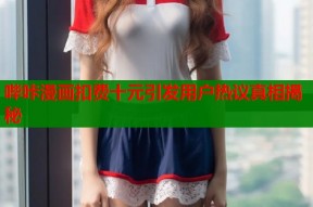 哔咔漫画扣费十元引发用户热议真相揭秘