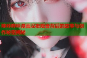 咪咔哔咔漫画深夜噪音背后的故事与创作秘密揭秘