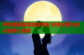 哔咔漫画爸温情故事集 动漫父爱与成长的感人篇章