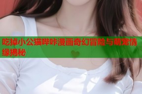 吃掉小公猫哔咔漫画奇幻冒险与萌宠情缘揭秘