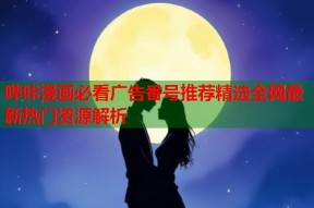 哔咔漫画必看广告番号推荐精选全网最新热门资源解析