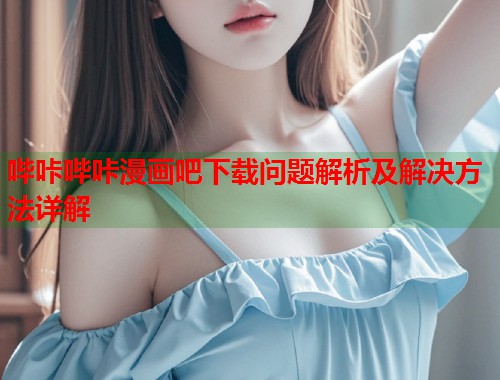 哔咔哔咔漫画吧下载问题解析及解决方法详解  第2张