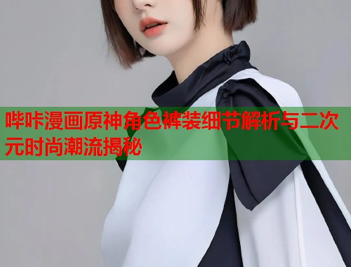 哔咔漫画原神角色裤装细节解析与二次元时尚潮流揭秘  第1张