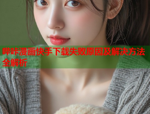 哔咔漫画快手下载失败原因及解决方法全解析  第2张